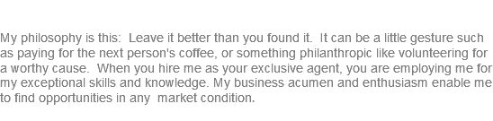 &nbsp;My philosophy is this: Leave it better than you found it. It can be a little gesture such as paying for the next person's coffee, or something philanthropic like volunteering for a worthy cause. When you hire me as your exclusive agent, you are employing me for my exceptional skills and knowledge. My business acumen and enthusiasm enable me to find opportunities in any market condition. 
